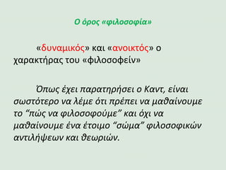 Ο όρος «φιλοσοφία»
«δυναμικός» και «ανοικτός» ο χαρακτήρας του «φιλοσοφείν»
Όπως έχει παρατηρήσει ο Καντ, είναι σωστότερο να λέμε ότι
πρέπει να μαθαίνουμε το “πώς να φιλοσοφούμε” και όχι να
μαθαίνουμε ένα έτοιμο “σώμα” φιλοσοφικών αντιλήψεων και
θεωριών.
 