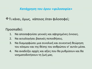 Κατάχρηση του όρου «φιλοσοφία»
Τι κάνει, όμως, κάποιος όταν φιλοσοφεί;
Προσπαθεί:
1. Να αποσαφηνίσει γενικές και αφηρημένες έννοιες.
2. Να αιτιολογήσει βασικές πεποιθήσεις.
3. Να διαμορφώσει μια συνολική και συνεκτική
θεώρηση του κόσμου και της θέσης του ανθρώπου σ’
αυτόν μέσα.
4. Να αναδείξει αρχές και αξίες που θα ρυθμίσουν και
θα νοηματοδοτήσουν τη ζωή μας.
 