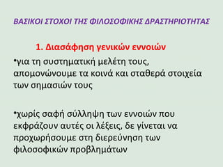 ΒΑΣΙΚΟΙ ΣΤΟΧΟΙ ΤΗΣ ΦΙΛΟΣΟΦΙΚΗΣ
ΔΡΑΣΤΗΡΙΟΤΗΤΑΣ
1. Διασάφηση γενικών εννοιών
•για τη συστηματική μελέτη τους, απομονώνουμε τα κοινά και
σταθερά στοιχεία των σημασιών τους
•χωρίς σαφή σύλληψη των εννοιών που εκφράζουν αυτές οι λέξεις, δε
γίνεται να προχωρήσουμε στη διερεύνηση των φιλοσοφικών
προβλημάτων
 