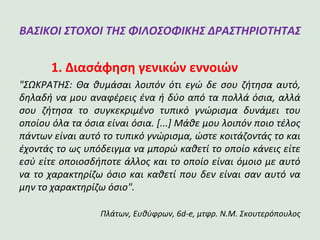 ΒΑΣΙΚΟΙ ΣΤΟΧΟΙ ΤΗΣ ΦΙΛΟΣΟΦΙΚΗΣ
ΔΡΑΣΤΗΡΙΟΤΗΤΑΣ
1. Διασάφηση γενικών εννοιών
"ΣΩΚΡΑΤΗΣ: Θα θυμάσαι λοιπόν ότι εγώ δε σου ζήτησα αυτό,
δηλαδή να μου αναφέρεις ένα ή δύο από τα πολλά όσια,
αλλά σου ζήτησα το συγκεκριμένο τυπικό γνώρισμα δυνάμει
του οποίου όλα τα όσια είναι όσια. [...] Μάθε μου λοιπόν
ποιο τέλος πάντων είναι αυτό το τυπικό γνώρισμα, ώστε
κοιτάζοντάς το και έχοντάς το ως υπόδειγμα να μπορώ καθετί
το οποίο κάνεις είτε εσύ είτε οποιοσδήποτε άλλος και το
οποίο είναι όμοιο με αυτό να το χαρακτηρίζω όσιο και καθετί
που δεν είναι σαν αυτό να μην το χαρακτηρίζω όσιο".
Πλάτων, Eυθύφρων, 6d-e, μτφρ. Ν.Μ. Σκουτερόπουλος
 