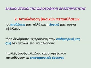 ΒΑΣΙΚΟΙ ΣΤΟΧΟΙ ΤΗΣ ΦΙΛΟΣΟΦΙΚΗΣ
ΔΡΑΣΤΗΡΙΟΤΗΤΑΣ
2. Αιτιολόγηση βασικών πεποιθήσεων
•οι αισθήσεις μας, αλλά και η λογική μας, συχνά
σφάλλουν
•όσα δεχόμαστε ως προφανή στην καθημερινή μας
ζωή δεν αποκλείεται να αλλάξουν
•πολλές φορές αλλάζουν και οι αρχές που
κατευθύνουν τις επιστημονικές έρευνες
 