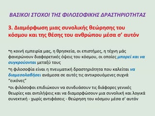 ΒΑΣΙΚΟΙ ΣΤΟΧΟΙ ΤΗΣ ΦΙΛΟΣΟΦΙΚΗΣ
ΔΡΑΣΤΗΡΙΟΤΗΤΑΣ
3. Διαμόρφωση μιας συνολικής θεώρησης του
κόσμου και της θέσης του ανθρώπου μέσα σ’ αυτόν
•η κοινή εμπειρία μας, η θρησκεία, οι επιστήμες, η τέχνη μάς
φανερώνουν διαφορετικές όψεις του κόσμου, οι οποίες μπορεί και να
συγκρούονται μεταξύ τους
•η φιλοσοφία είναι η πνευματική δραστηριότητα που καλείται να
διαμεσολαβήσει ανάμεσα σε αυτές τις αντικρουόμενες συχνά
“εικόνες”
•οι φιλόσοφοι επιδιώκουν να συνδυάσουν τις διάφορες γενικές
θεωρίες και αντιλήψεις και να διαμορφώσουν μια συνολική και λογικά
συνεκτική - χωρίς αντιφάσεις - θεώρηση του κόσμου μέσα σ' αυτόν
 