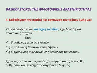 ΒΑΣΙΚΟΙ ΣΤΟΧΟΙ ΤΗΣ ΦΙΛΟΣΟΦΙΚΗΣ
ΔΡΑΣΤΗΡΙΟΤΗΤΑΣ
4. Καθοδήγηση της πράξης και οργάνωση του τρόπου ζωής μας
Η φιλοσοφία είναι και τέχνη του βίου, έχει δηλαδή και
πρακτικούς στόχους.
Έτσι,
η διασάφηση γενικών εννοιών
η αιτιολόγηση βασικών πεποιθήσεων
η διαμόρφωση μιας συνολικής θεώρησης του κόσμου
έχουν ως σκοπό να μας υποδείξουν αρχές και αξίες που θα
ρυθμίσουν και θα νοηματοδοτήσουν τη ζωή μας
 