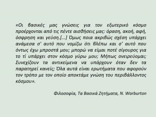 «Οι βασικές μας γνώσεις για τον εξωτερικό κόσμο
προέρχονται από τις πέντε αισθήσεις μας: όραση, ακοή, αφή,
όσφρηση και γεύση.[...] Όμως ποια ακριβώς σχέση υπάρχει
ανάμεσα σ' αυτό που νομίζω ότι βλέπω και σ' αυτό που
όντως έχω μπροστά μου; μπορώ να είμαι ποτέ σίγουρος για
το τί υπάρχει στον κόσμο γύρω μου; Μήπως ονειρεύομαι;
Συνεχίζουν τα αντικείμενα να υπάρχουν όταν δεν τα
παρατηρεί κανείς; Όλα αυτά είναι ερωτήματα που αφορούν
τον τρόπο με τον οποίο αποκτάμε γνώση του περιβάλλοντος
κόσμου».
Φιλοσοφία, Τα Βασικά Ζητήματα, N. Warburton
 