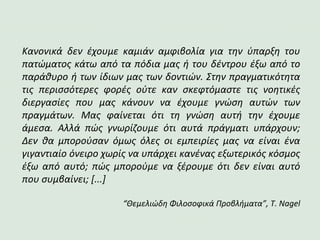 Κανονικά δεν έχουμε καμιάν αμφιβολία για την ύπαρξη του
πατώματος κάτω από τα πόδια μας ή του δέντρου έξω από το
παράθυρο ή των ίδιων μας των δοντιών. Στην πραγματικότητα
τις περισσότερες φορές ούτε καν σκεφτόμαστε τις νοητικές
διεργασίες που μας κάνουν να έχουμε γνώση αυτών των
πραγμάτων. Μας φαίνεται ότι τη γνώση αυτή την έχουμε
άμεσα. Αλλά πώς γνωρίζουμε ότι αυτά πράγματι υπάρχουν;
Δεν θα μπορούσαν όμως όλες οι εμπειρίες μας να είναι ένα
γιγαντιαίο όνειρο χωρίς να υπάρχει κανένας εξωτερικός κόσμος
έξω από αυτό; πώς μπορούμε να ξέρουμε ότι δεν είναι αυτό
που συμβαίνει; [...]
“Θεμελιώδη Φιλοσοφικά Προβλήματα”, T. Nagel
 