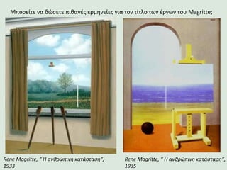 Rene Magritte, “ Η ανθρώπινη κατάσταση”,
1935
Rene Magritte, “ Η ανθρώπινη κατάσταση”,
1933
Μπορείτε να δώσετε πιθανές ερμηνείες για τον τίτλο των έργων του Magritte;
 