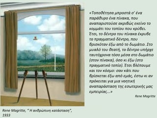Rene Magritte, “ Η ανθρώπινη κατάσταση”,
1933
«Τοποθέτησα μπροστά σ' ένα
παράθυρο ένα πίνακα, που
αναπαριστούσε ακριβώς εκείνο το
κομμάτι του τοπίου που κρύβει.
Έτσι, το δέντρο του πίνακα έκρυβε
το πραγματικό δέντρο, που
βρισκόταν έξω από το δωμάτιο. Στο
μυαλό του θεατή, το δέντρο υπήρχε
ταυτόχρονα τόσο μέσα στο δωμάτιο
(στον πίνακα), όσο κι έξω (στο
πραγματικό τοπίο). Έτσι βλέπουμε
και τον κόσμο: σαν κάτι που
βρίσκεται έξω από εμάς, έστω κι αν
πρόκειται για μια νοητική
αναπαράσταση της εσωτερικής μας
εμπειρίας...»
Rene Magritte
 