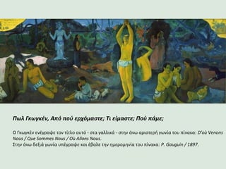 Πωλ Γκωγκέν, Από πού ερχόμαστε; Τι είμαστε; Πού πάμε;
Ο Γκωγκέν ενέγραψε τον τίτλο αυτό - στα γαλλικά - στην άνω αριστερή γωνία του πίνακα: D'où Venons
Nous / Que Sommes Nous / Où Allons Nous.
Στην άνω δεξιά γωνία υπέγραψε και έβαλε την ημερομηνία του πίνακα: P. Gauguin / 1897.
 