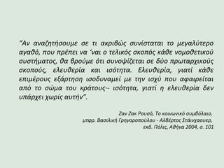 “Αν αναζητήσουμε σε τι ακριβώς συνίσταται το μεγαλύτερο
αγαθό, που πρέπει να ‘ναι ο τελικός σκοπός κάθε νομοθετικού
συστήματος, θα βρούμε ότι συνοψίζεται σε δύο πρωταρχικούς
σκοπούς, ελευθερία και ισότητα. Ελευθερία, γιατί κάθε
επιμέρους εξάρτηση ισοδυναμεί με την ισχύ που αφαιρείται
από το σώμα του κράτους·- ισότητα, γιατί η ελευθερία δεν
υπάρχει χωρίς αυτήν”.
Ζαν Ζακ Ρουσό, Το κοινωνικό συμβόλαιο,
μτφρ. Βασιλική Γρηγοροπούλου - Αλβέρτος Στάινχαουερ,
εκδ. Πόλις, Αθήνα 2004, σ. 101
 