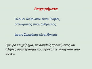 Επιχειρήματα
Όλοι οι άνθρωποι είναι θνητοί,
ο Σωκράτης είναι άνθρωπος,
άρα ο Σωκράτης είναι θνητός
Έγκυρο επιχείρημα, με αληθείς προκείμενες και
αληθές συμπέρασμα που προκύπτει αναγκαία από
αυτές.
 