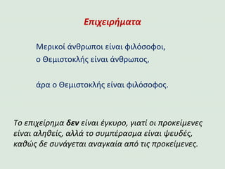 Επιχειρήματα
Μερικοί άνθρωποι είναι φιλόσοφοι,
ο Θεμιστοκλής είναι άνθρωπος,
άρα ο Θεμιστοκλής είναι φιλόσοφος.
Το επιχείρημα δεν είναι έγκυρο, γιατί οι προκείμενες
είναι αληθείς, αλλά το συμπέρασμα είναι ψευδές,
καθώς δε συνάγεται αναγκαία από τις προκείμενες.
 