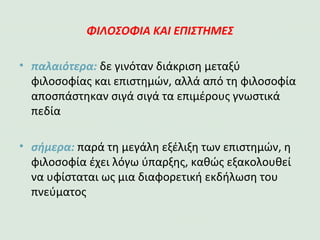 ΦΙΛΟΣΟΦΙΑ ΚΑΙ ΕΠΙΣΤΗΜΕΣ
•παλαιότερα: δε γινόταν διάκριση μεταξύ
φιλοσοφίας και επιστημών, αλλά από τη
φιλοσοφία αποσπάστηκαν σιγά σιγά τα επιμέρους
γνωστικά πεδία
•σήμερα: παρά τη μεγάλη εξέλιξη των επιστημών, η
φιλοσοφία έχει λόγο ύπαρξης, καθώς εξακολουθεί
να υφίσταται ως μια διαφορετική εκδήλωση του
πνεύματος
 