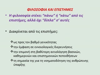 ΦΙΛΟΣΟΦΙΑ ΚΑΙ ΕΠΙΣΤΗΜΕΣ
•Η φιλοσοφία στέκει “πάνω” ή “κάτω” από τις
επιστήμες, αλλά όχι “δίπλα” σ’ αυτές
•Διακρίνεται από τις επιστήμες:
ως προς τον βαθμό γενικότητας
την έμφαση σε εννοιολογικές διερευνήσεις
την επιμονή στη βαθύτερη αιτιολόγηση βασικών,
καθημερινών και επιστημονικών πεποιθήσεων
τη σημασία της για τη νοηματοδότηση της ανθρώπινης
ύπαρξης
 