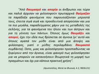 "Από θαυμασμό και απορία οι άνθρωποι και τώρα
και παλιά άρχισαν να φιλοσοφούν πρωταρχικά θαύμαζαν
τα παράδοξα φαινόμενα που παρουσιάζονταν μπροστά
τους, έπειτα σιγά σιγά και προοδευτικά απορούσαν και για
τα πιο μεγάλα, παραδείγματος χάριν για τις μεταβολές της
σελήνης, για τα φαινόμενα του ήλιου και των άστρων και
για τη γένεση των πάντων. Όποιος όμως θαυμάζει και
απορεί, έχει την ιδέα πως βρίσκεται σε άγνοια (γι' αυτό και
όποιος αγαπά τον μύθο είναι από μια άποψη και
φιλόσοφος, γιατί ο μύθος περιλαμβάνει θαυμαστά
συμβάντα). Ώστε, μιας και φιλοσόφησαν προσπαθώντας να
ξεφύγουν από την άγνοια, είναι φανερό πως φιλοσόφησαν
για να μπορούν να κατανοήσουν θεωρητικά τη μορφή των
πραγμάτων και όχι για κάποια πρακτική χρήση".
(Αριστοτέλης, Μετά τα Φυσικά, Α 2, 982b121)
 