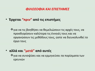 ΦΙΛΟΣΟΦΙΑ ΚΑΙ ΕΠΙΣΤΗΜΕΣ
•Έρχεται “πριν” από τις επιστήμες
για να τις βοηθήσει να θεμελιώσουν τις αρχές τους, να
προσδιορίσουν καλύτερα τις έννοιές τους και να
οργανώσουν τις μεθόδους τους, ώστε να διευκολυνθεί το
έργο τους
•αλλά και “μετά” από αυτές
για να συνοψίσει και να ερμηνεύσει τα πορίσματα των
ερευνών
 