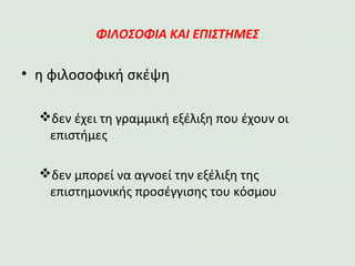 ΦΙΛΟΣΟΦΙΑ ΚΑΙ ΕΠΙΣΤΗΜΕΣ
• η φιλοσοφική σκέψη
δεν έχει τη γραμμική εξέλιξη που έχουν οι επιστήμες
δεν μπορεί να αγνοεί την εξέλιξη της επιστημονικής
προσέγγισης του κόσμου
 
