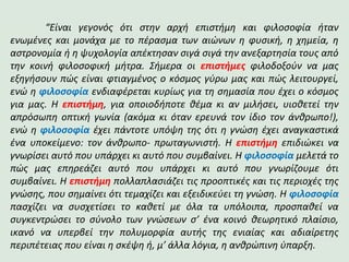 “Είναι γεγονός ότι στην αρχή επιστήμη και φιλοσοφία ήταν
ενωμένες και μονάχα με το πέρασμα των αιώνων η φυσική, η χημεία, η
αστρονομία ή η ψυχολογία απέκτησαν σιγά σιγά την ανεξαρτησία τους από
την κοινή φιλοσοφική μήτρα. Σήμερα οι επιστήμες φιλοδοξούν να μας
εξηγήσουν πώς είναι φτιαγμένος ο κόσμος γύρω μας και πώς λειτουργεί,
ενώ η φιλοσοφία ενδιαφέρεται κυρίως για τη σημασία που έχει ο κόσμος
για μας. Η επιστήμη, για οποιοδήποτε θέμα κι αν μιλήσει, υιοθετεί την
απρόσωπη οπτική γωνία (ακόμα κι όταν ερευνά τον ίδιο τον άνθρωπο!),
ενώ η φιλοσοφία έχει πάντοτε υπόψη της ότι η γνώση έχει αναγκαστικά
ένα υποκείμενο: τον άνθρωπο- πρωταγωνιστή. Η επιστήμη επιδιώκει να
γνωρίσει αυτό που υπάρχει κι αυτό που συμβαίνει. Η φιλοσοφία μελετά το
πώς μας επηρεάζει αυτό που υπάρχει κι αυτό που γνωρίζουμε ότι
συμβαίνει. Η επιστήμη πολλαπλασιάζει τις προοπτικές και τις περιοχές της
γνώσης, που σημαίνει ότι τεμαχίζει και εξειδικεύει τη γνώση. Η φιλοσοφία
πασχίζει να συσχετίσει το καθετί με όλα τα υπόλοιπα, προσπαθεί να
συγκεντρώσει το σύνολο των γνώσεων σ’ ένα κοινό θεωρητικό πλαίσιο,
ικανό να υπερβεί την πολυμορφία αυτής της ενιαίας και αδιαίρετης
περιπέτειας που είναι η σκέψη ή, μ’ άλλα λόγια, η ανθρώπινη ύπαρξη.
 