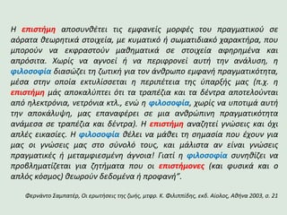 Η επιστήμη αποσυνθέτει τις εμφανείς μορφές του πραγματικού σε
αόρατα θεωρητικά στοιχεία, με κυματικό ή σωματιδιακό χαρακτήρα, που
μπορούν να εκφραστούν μαθηματικά σε στοιχεία αφηρημένα και
απρόσιτα. Χωρίς να αγνοεί ή να περιφρονεί αυτή την ανάλυση, η
φιλοσοφία διασώζει τη ζωτική για τον άνθρωπο εμφανή πραγματικότητα,
μέσα στην οποία εκτυλίσσεται η περιπέτεια της ύπαρξής μας (π.χ. η
επιστήμη μάς αποκαλύπτει ότι τα τραπέζια και τα δέντρα αποτελούνται
από ηλεκτρόνια, νετρόνια κτλ., ενώ η φιλοσοφία, χωρίς να υποτιμά αυτή
την αποκάλυψη, μας επαναφέρει σε μια ανθρώπινη πραγματικότητα
ανάμεσα σε τραπέζια και δέντρα). Η επιστήμη αναζητεί γνώσεις και όχι
απλές εικασίες. Η φιλοσοφία θέλει να μάθει τη σημασία που έχουν για
μας οι γνώσεις μας στο σύνολό τους, και μάλιστα αν είναι γνώσεις
πραγματικές ή μεταμφιεσμένη άγνοια! Γιατί η φιλοσοφία συνηθίζει να
προβληματίζεται για ζητήματα που οι επιστήμονες (και φυσικά και ο
απλός κόσμος) θεωρούν δεδομένα ή προφανή”.
Φερνάντο Σαμπατέρ, Οι ερωτήσεις της ζωής, μτφρ. Κ. Φιλιππίδης, εκδ. Αίολος, Αθήνα 2003, σ. 21
 