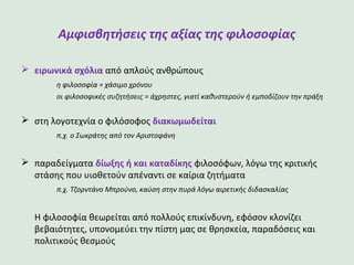 Αμφισβητήσεις της αξίας της φιλοσοφίας
ειρωνικά σχόλια από απλούς ανθρώπους
η φιλοσοφία = χάσιμο χρόνου
οι φιλοσοφικές συζητήσεις = άχρηστες, γιατί καθυστερούν ή εμποδίζουν την πράξη
στη λογοτεχνία ο φιλόσοφος διακωμωδείται
π.χ. ο Σωκράτης από τον Αριστοφάνη
παραδείγματα δίωξης ή και καταδίκης φιλοσόφων, λόγω της κριτικής
στάσης που υιοθετούν απέναντι σε καίρια ζητήματα
π.χ. Τζορντάνο Μπρούνο, καύση στην πυρά λόγω αιρετικής διδασκαλίας
Η φιλοσοφία θεωρείται από πολλούς επικίνδυνη, εφόσον κλονίζει
βεβαιότητες, υπονομεύει την πίστη μας σε θρησκεία, παραδόσεις και
πολιτικούς θεσμούς
 