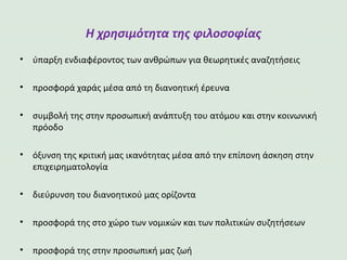 Η χρησιμότητα της φιλοσοφίας
• ύπαρξη ενδιαφέροντος των ανθρώπων για θεωρητικές αναζητήσεις
• προσφορά χαράς μέσα από τη διανοητική έρευνα
• συμβολή της στην προσωπική ανάπτυξη του ατόμου και στην κοινωνική
πρόοδο
• όξυνση της κριτική μας ικανότητας μέσα από την επίπονη άσκηση στην
επιχειρηματολογία
• διεύρυνση του διανοητικού μας ορίζοντα
• προσφορά της στο χώρο των νομικών και των πολιτικών συζητήσεων
• προσφορά της στην προσωπική μας ζωή
 