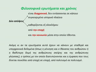 Φιλοσοφικά ερωτήματα και χρόνος
είναι διαχρονικά, δεν εντάσσονται σε κάποιο
συγκεκριμένο ιστορικό πλαίσιο
Δύο απόψεις
καθορίζονται εξ ολοκλήρου
από την εποχή
και την κοινωνία μέσα στην οποία τίθενται
Ακόμη κι αν τα ερωτήματα αυτά έχουν να κάνουν με σταθερά και
υπερχρονικά δεδομένα (όπως η γέννηση και ο θάνατος του ανθρώπου ή
η βαθύτερη δομή της ανθρώπινης σκέψης και της ανθρώπινης
γλώσσας), o τρόπος με τον οποίο διατυπώνονται και η έμφαση που τους
δίνεται ποικίλλει από εποχή σε εποχή, από πολιτισμό σε πολιτισμό.
 