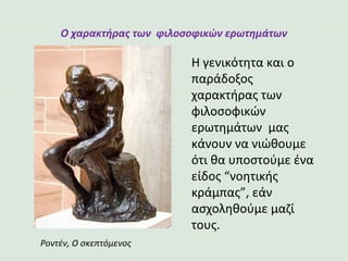 Ο χαρακτήρας των φιλοσοφικών ερωτημάτων
Η γενικότητα και ο
παράδοξος
χαρακτήρας των
φιλοσοφικών
ερωτημάτων μας
κάνουν να νιώθουμε
ότι θα υποστούμε ένα
είδος “νοητικής
κράμπας”, εάν
ασχοληθούμε μαζί
τους.
Ροντέν, Ο σκεπτόμενος
 