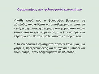 Ο χαρακτήρας των φιλοσοφικών ερωτημάτων
Κάθε φορά που ο φιλόσοφος βρίσκεται σε
αδιέξοδο, αναγκάζεται να οπισθοχωρήσει, ώστε να
πετύχει μεγαλύτερη θεώρηση του χώρου στον οποίο
εντάσσεται το ερευνώμενο θέμα κι έτσι να βρει ένα
πέρασμα που θα τον βγάλει από την α-πορία του.
Τα φιλοσοφικά ερωτήματα ασκούν πάνω μας μια
γοητεία, προξενούν δέος και αμηχανία ή μπορεί και
εκνευρισμό, όταν οδηγούμαστε σε αδιέξοδο.
 