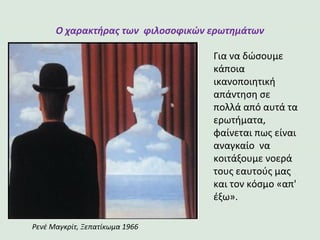 Ο χαρακτήρας των φιλοσοφικών ερωτημάτων
Για να δώσουμε
κάποια
ικανοποιητική
απάντηση σε
πολλά από αυτά τα
ερωτήματα,
φαίνεται πως είναι
αναγκαίο να
κοιτάξουμε νοερά
τους εαυτούς μας
και τον κόσμο «απ'
έξω».
Ρενέ Μαγκρίτ, Ξεπατίκωμα 1966
 