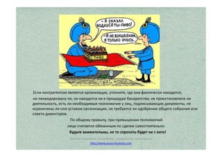 Если контрагентом является организация, уточните, где она фактически находится, 
не ликвидирована ли, не находится ли в процедуре банкротства, не приостановлена ли 
деятельность, есть ли необходимые полномочия у лиц, подписывающих документы, не 
ограничены ли они уставом организации, не требуется ли одобрение общего собрания или 
совета директоров. 
По общему правилу, при превышении полномочий 
лицо считается обязанным по сделке самостоятельно. 
Будьте внимательны, не то спросить будет не с кого! 
5 
http://www.pravo-business.com 
 