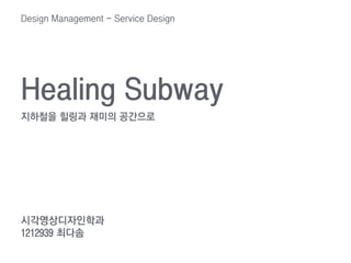 Healing Subway
지하철을 힐링과 재미의 공간으로
시각영상디자인학과
1212939 최다솜
Design Management - Service Design
 