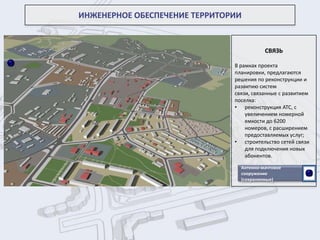 СВЯЗЬ
В рамках проекта
планировки, предлагаются
решения по реконструкции и
развитию систем
связи, связанные с развитием
поселка:
• реконструкция АТС, с
увеличением номерной
емкости до 6200
номеров, с расширением
предоставляемых услуг;
• строительство сетей связи
для подключения новых
абонентов.
ИНЖЕНЕРНОЕ ОБЕСПЕЧЕНИЕ ТЕРРИТОРИИ
Антенно-мачтовое
сооружение
(сохраняемые)
 