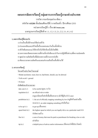 13
แผนการจัดการเรียนรู้ กลุ่มสาระการเรียนรู้ภาษาต่างประเทศ
รายวิชา ภาษาอังกฤษอ่าน-เขียน 1
รหัสวิชา อ32201 ชั้นมัธยมศึกษาปีที่ 5 ภาคเรียนที่ 1 ปีการศึกษา 2553
หน่วยการเรียนรู้ที่ 1 เรื่อง If I were you
มาตรฐานการเรียนรู้ข้อที่ ต 1.1, 1.2, 1.3, 2.1, 2.2, 3.1, 4.1, 4.2
1. ผลการเรียนรู้ที่คาดหวัง
1) อ่านเรื่องสั้นที่กาหนดได้อย่างเข้าใจ
2) อ่านออกเสียงและเข้าใจเนื้อเรื่องบทสนทนาในเรื่องสั้นที่อ่าน
3) เข้าใจข้อเสนอแนะให้ทาหรือไม่ให้ทาสิ่งหนึ่งสิ่งใดที่ฟัง
4) บอกรายละเอียดจากบทความที่อ่านเกี่ยวกับข้อแนะนาในการปฏิบัติสิ่งต่างๆเพื่อความปลอดภัย
5) พูดเล่าความคิดคิดเห็นที่มีต่อบทความที่อ่านจากหนังสือ
6) เขียนบรรยายความคิดเห็นและตอบคาถามท้ายเรื่องสั้นที่อ่านได้
2. สาระการเรียนรู้
โครงสร้างประโยค/ไวยากรณ์
- Modal auxiliaries: must, have to, had better, should, can, be allowed
- Verb avoid + gerund
- If clause
คาศัพท์และสานวนภาษา
take care (v.): to be careful (ดูแล, ระวัง)
regulation (n.): an official rule or order
(กฎระเบียบหรือคาสั่งซึ่งเป็นทางการ มักใช้คู่กับ คาว่า rule)
prohibition (n.): 1. the act of officially stopping something by low (กฎข้อห้ามอย่างเป็น
ทางการ) 2. an order stopping something (คาสั่งห้าม)
to be up (v.): to get up (ตื่นนอน)
speed limit (n.): the highest speed at which you can legally drive on a particular road (การ
จากัดความเร็ว)
fine (n.): a sum of money that must be paid as punishment for breaking a law or rule
(ค่าปรับ)
tip (n.): a helpful piece of advice and/or information (ข้อแนะนาที่มีประโยชน์)
 