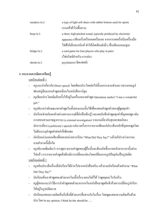 31
sneakers (n.): a type of light soft shoes with rubber bottom used for sports
(รองเท้าผ้าใบพื้นยาง)
beep (n.): a short, high-pitched sound, typically produced by electronic
apparatus (เสียงกริ่งหรือออดหรือแตร จากการกดหรือบีบเครื่องมือ
ไฟฟ้าอิเล็กทรอนิกส์ ทาให้เกิดเสียงดังถี่ๆ เป็นเสียงแหลมสูง)
bridge (n.): a card game for four players who play in pairs
(ไพ่บริดจ์สาหรับ การเล่น)
shrink (n.): psychiatrist (จิตแพทย์)
3. กระบวนการจัดการเรียนรู้
บทเรียนย่อยที่ 1
- ครูแนะนาเกี่ยวกับ Direct speech โดยเขียนประโยคต่อไปนี้บนกระดานดาและวาดวงกลมรูป
ฟองสบู่ล้อมรอบคาพูดเหมือนในหนังสือการ์ตูน
- ครูเขียนประโยคเดิมอีกครั้งให้อยู่ในเครื่องหมายคาพูด (Quotation marks) “I met a wonderful
girl.”
- ครูอธิบายว่าลักษณะของคาพูดในทั้งสองแบบนั้นใช้เพื่อแสดงคาพูดจริงของผู้พูดทุกคา
- นักเรียนช่วยกันยกตัวอย่างสถานการณ์ที่จาเป็นต้องรู้ และจดบันทึกคาพูดทุกคาที่บุคคลพูด เช่น
การสอบสวนอาชญากรรม (a criminal investigation) รายงานเกี่ยวกับสุนทรพจน์ของ
นักการเมือง (a politician’s speech) แต่บางครั้งการรายงานเพียงแค่ประเด็นหลักที่บุคคลพูดโดย
ไม่ต้องระบุคาพูดคาต่อคาก็เพียงพอ
- นักเรียนอ่านออกเสียงชื่อของหน่วยการเรียน “What Did They Say?” แล้วอภิปรายว่าควรจะ
ถามคาถามนี้เมื่อใด
- ครูอธิบายเพิ่มเติมว่า การพูดรายงานคาพูดของผู้อื่นนั้นจะต้องเกิดขึ้นภายหลังจากเวลานั้นผ่าน
ไปแล้ว การรายงานคาพูดจึงต้องมีการเปลี่ยนแปลงโดยเปลี่ยนจากรูปปัจจุบันเป็นรูปอดีต
บทเรียนย่อยที่ 2
- ครูหยิบประเด็นเรื่องที่นักเรียนได้อ่านไปจากหนังสือเสริม แล้วถามนักเรียนด้วยคาถาม “What
Did They Say?”
- นักเรียนค้นหาคาพูดของตัวละครในเนื้อเรื่อง ตอนใดก็ได้ ว่าพูดคุยอะไรกันบ้าง
- ครูผู้สอนแนะนาวิธีการนาคาพูดขอตัวละครจากในหนังสือมาพูดอีกที ด้วยการเปลี่ยนรูปกริยา
ให้อยู่ในรูปอดีตกาล
- นักเรียนแสดงความคิดเห็นถึงสิ่งที่ตัวละครสื่อสารกันในเรื่อง โดยพูดแสดงความคิดเห็นด้วย
ประโยค In my opinion, I think he/she should be ….
 
