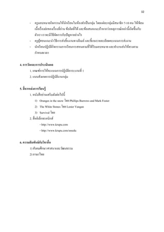 32
- ครูมอบหมายกิจกรรมให้นักเรียนในห้องทาเป็นกลุ่ม โดยแต่ละกลุ่มมีสมาชิก 7-10 คน ให้เขียน
เนื้อเรื่องย่อของเรื่องที่อ่าน ข้อคิดที่ได้และข้อเสนอแนะถ้าหากว่าเหตุการณ์เหล่านี้เกิดขึ้นกับ
ตัวเรา เราจะมีวิธีจัดการกับปัญหาอย่างไร
- ครูผู้สอนแนะนาวิธีการส่งชิ้นงานทางอีเมล์ และชี้แจงรายละเอียดคะแนนการส่งงาน
- นักเรียนปฏิบัติกิจกรรมการเรียนการสอนตามที่ได้รับมอบหมาย และทางานส่งให้ตรงตาม
กาหนดเวลา
4. การวัดและการประเมินผล
1. เกณฑ์การให้คะแนนการปฏิบัติภาระงานที่ 1
2. แบบสังเกตการปฏิบัติงานกลุ่ม
5. สื่อ/แหล่งการเรียนรู้
1. หนังสืออ่านเสริมดังต่อไปนี้
1) Oranges in the snow โดย Phillips Burrows and Mark Foster
2) The White Stones โดย Lester Vangan
3) Survival โดย
2. สื่ออิเล็กทรอนิกส์
- http://www.krupu.com
- http://www.krupu.com/smedu
6. ความสัมพันธ์กับวิชาอื่น
1) สังคมศึกษา ศาสนาและวัฒนธรรม
2) ภาษาไทย
 