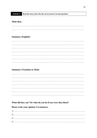 33
Activity 1 Read the story and write the correct answer in each questions
Main idea:
………………………………………………………………………………………………………………
………………………………………………………………………………………………………………
Summary (English):
………………………………………………………………………………………………………………
………………………………………………………………………………………………………………
………………………………………………………………………………………………………………
………………………………………………………………………………………………………………
………………………………………………………………………………………………………………
………………………………………………………………………………………………………………
………………………………………………………………………………………………………………
Summary (Translate to Thai):
………………………………………………………………………………………………………………
………………………………………………………………………………………………………………
………………………………………………………………………………………………………………
………………………………………………………………………………………………………………
………………………………………………………………………………………………………………
………………………………………………………………………………………………………………
………………………………………………………………………………………………………………
What did they say? Or what do you do if you were they/them?
Please write your opinion 3-4 sentences.
1) ……………………………………………………………………………………………………………..
2) ……………………………………………………………………………………………………………..
3) ……………………………………………………………………………………………………………..
4) ……………………………………………………………………………………………………………..
 