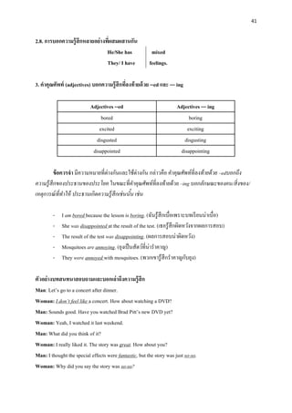 41
2.8. การบอกความรู้สึกหลายอย่างที่ผสมผสานกัน
He/She has
They/ I have
mixed
feelings.
3. คาคุณศัพท์ (adjectives) บอกความรู้สึกที่ลงท้ายด้วย --ed และ --- ing
Adjectives --ed Adjectives --- ing
bored boring
excited exciting
disgusted disgusting
disappointed disappointing
ข้อควรจา มีความหมายที่ต่างกันและใช้ต่างกัน กล่าวคือ คาคุณศัพท์ที่ลงท้ายด้วย –edบอกถึง
ความรู้สึกของประธานของประโยค ในขณะที่คาคุณศัพท์ที่ลงท้ายด้วย –ing บอกลักษณะของคน/สิ่งของ/
เหตุการณ์ที่ทาให้ ประธานเกิดความรู้สึกเช่นนั้น เช่น
- I am bored because the lesson is boring. (ฉันรู้สึกเบื่อเพราะบทเรียนน่าเบื่อ)
- She was disappointed at the result of the test. (เธอรู้สึกผิดหวังจากผลการสอบ)
- The result of the test was disappointing. (ผลการสอบน่าผิดหวัง)
- Mosquitoes are annoying. (ยุงเป็นสัตว์ที่น่าราคาญ)
- They were annoyed with mosquitoes. (พวกเขารู้สึกราคาญกับยุง)
ตัวอย่างบทสนทนาสอบถามและบอกเล่าถึงความรู้สึก
Man: Let’s go to a concert after dinner.
Woman: I don’t feel like a concert. How about watching a DVD?
Man: Sounds good. Have you watched Brad Pitt’s new DVD yet?
Woman: Yeah, I watched it last weekend.
Man: What did you think of it?
Woman: I really liked it. The story was great. How about you?
Man: I thought the special effects were fantastic, but the story was just so-so.
Woman: Why did you say the story was so-so?
 