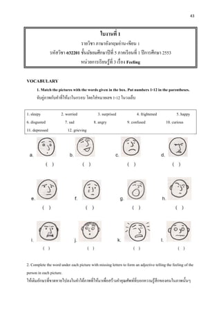 43
ใบงานที่ 1
รายวิชา ภาษาอังกฤษอ่าน-เขียน 1
รหัสวิชา อ32201 ชั้นมัธยมศึกษาปีที่ 5 ภาคเรียนที่ 1 ปีการศึกษา 2553
หน่วยการเรียนรู้ที่ 3 เรื่อง Feeling
VOCABULARY
1. Match the pictures with the words given in the box. Put numbers 1-12 in the parentheses.
จับคู่ภาพกับคาที่ให้มาในกรอบ โดยใส่หมายเลข 1-12 ในวงเล็บ
1. sleepy 2. worried 3. surprised 4. frightened 5. happy
6. disgusted 7. sad 8. angry 9. confused 10. curious
11. depressed 12. grieving
2. Complete the word under each picture with missing letters to form an adjective telling the feeling of the
person in each picture.
ให้เติมอักษรที่ขาดหายไปลงในคาใต้ภาพที่ให้มาเพื่อสร้างคาคุณศัพท์ที่บอกความรู้สึกของคนในภาพนั้นๆ
 