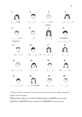 44
3. Study the words in 1 and 2 again. Can you tell which words describe positive, negative and neutral
feelings? Put them in groups.
ให้ศึกษาคาในกิจกรรมข้อ 1 และ 2 อีกครั้งและให้จัดกลุ่มคาที่บอกความรู้สึกที่ดี (positive feelings)
กลุ่มคาที่บอกความรู้สึกที่ไม่ดี (negative feelings) และความรู้สึกที่เป็นกลาง (neutral feelings)
 