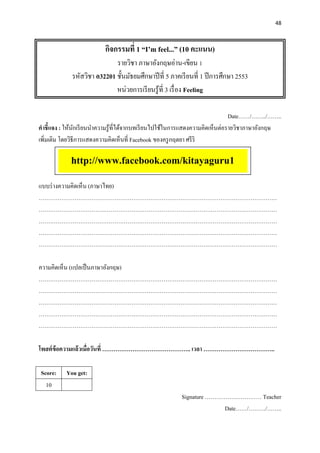 48
กิจกรรมที่ 1 “I’m feel...” (10 คะแนน)
รายวิชา ภาษาอังกฤษอ่าน-เขียน 1
รหัสวิชา อ32201 ชั้นมัธยมศึกษาปีที่ 5 ภาคเรียนที่ 1 ปีการศึกษา 2553
หน่วยการเรียนรู้ที่ 3 เรื่อง Feeling
Date……/……../……..
คาชี้แจง : ให้นักเรียนนาความรู้ที่ได้จากบทเรียนไปใช้ในการแสดงความคิดเห็นต่อรายวิชาภาษาอังกฤษ
เพิ่มเติม โดยวิธีการแสดงความคิดเห็นที่ Facebook ของครูกฤตยา ศรีริ
แบบร่างความคิดเห็น (ภาษาไทย)
………………………………………………………………………………………………………………
………………………………………………………………………………………………………………
………………………………………………………………………………………………………………
………………………………………………………………………………………………………………
………………………………………………………………………………………………………………
ความคิดเห็น (แปลเป็นภาษาอังกฤษ)
………………………………………………………………………………………………………………
………………………………………………………………………………………………………………
………………………………………………………………………………………………………………
………………………………………………………………………………………………………………
………………………………………………………………………………………………………………
โพสต์ข้อความแล้วเมื่อวันที่ ……………………………………….. เวลา ………………………………..
Score: You get:
10
Signature ………………………… Teacher
Date……/………/……..
http://www.facebook.com/kitayaguru1
 
