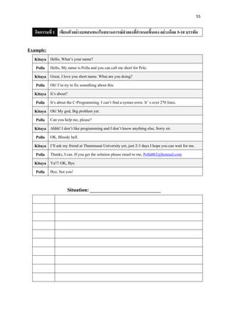 55
กิจกรรมที่ 1 เขียนตัวอย่างบทสนทนาในสถานการณ์จาลองที่กาหนดขึ้นเอง อย่างน้อย 5-10 บรรทัด
Example:
Kitaya Hello, What’s your name?
Polla Hello, My name is Polla and you can call me short for Pole.
Kitaya Great, I love you short name. What are you doing?
Polla Oh! I’m try to fix something about this.
Kitaya It’s about?
Polla It’s about the C-Programming. I can’t find a syntax-error. It’ s over 270 lines.
Kitaya Oh! My god, Big problem yet.
Polla Can you help me, please?
Kitaya Ahhh! I don’t like programming and I don’t know anything else, Sorry sir.
Polla OK, Bloody hell.
Kitaya I’ll ask my friend at Thammasat University yet, just 2-3 days I hope you can wait for me.
Polla Thanks, I can. If you get the solution please email to me, Pollabb2@hotmail.com
Kitaya Ya!!! OK, Bye.
Polla Bye, See you!
Situation: ____________________________
 