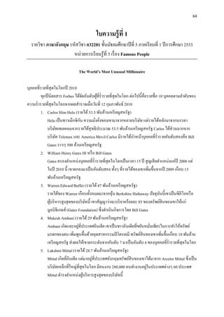 64
ใบความรู้ที่ 1
รายวิชา ภาษาอังกฤษ รหัสวิชา อ32201 ชั้นมัธยมศึกษาปีที่ 5 ภาคเรียนที่ 1 ปีการศึกษา 2553
หน่วยการเรียนรู้ที่ 5 เรื่อง Famous People
The World’s Most Unusual Millionaire
บุคคลที่รวยที่สุดในโลกปี 2010
ทุกปีนิตยสาร Forbes ได้จัดอันดับผู้ที่ร่ารวยที่สุดในโลก ต่อไปนี้คือรายชื่อ 10 บุคคลตามลาดับของ
ความร่ารวยที่สุดในโลกจากผลสารวจเมื่อวันที่ 12 กุมภาพันธ์ 2010
1. Carlos Slim Helu (รายได้ 53.5 พันล้านเหรียญสหรัฐ)
Helu เป็นชาวเม็กซิกัน ความมั่งคั่งของเขามาจากหลายบริษัท แต่รายได้หลักมาจากบรรดา
บริษัทเทเลคอมจากรายได้สุทธิประมาณ 53.5 พันล้านเหรียญสหรัฐ Carlos ได้ส่วนมากจาก
บริษัท Telemax และ America Movil Carlos มีรายได้นาหน้าบุคคลที่ร่ารวยอันดับสองคือ Bill
Gates ราวๆ 500 ล้านเหรียญสหรัฐ
2. William Henry Gates III หรือ Bill Gates
Gates ครองตาแหน่งบุคคลที่ร่ารวยที่สุดในโลกเป็นเวลา 15 ปี สูญเสียตาแหน่งแค่ปี 2008 แต่
ในปี 2010 นี้ เขาตกลงมาเป็นอันดับสอง ทั้งๆ ที่รายได้ของเขาเพิ่มขึ้นจากปี 2009 เกือบ 13
พันล้านเหรียญสหรัฐ
3. Warren Edward Buffet (รายได้47 พันล้านเหรียญสหรัฐ)
รายได้ของ Warren เกือบทั้งหมดมาจากหุ้น Berkshire Hathaway ปัจจุบันนี้เขาเป็นซีอีโอหรือ
ผู้บริหารสูงสุดของบริษัทนี้ เขาสัญญาว่าจะบริจาคร้อยละ 85 ของทรัพย์สินของเขาให้แก่
มูลนิธิเกตส์ (Gates Foundation) ซึ่งดาเนินกิจการโดย Bill Gates
4. Mukesh Ambani (รายได้ 29 พันล้านเหรียญสหรัฐ)
Ambani เกิดและอยู่ที่ประเทศอินเดีย เขาเป็นชาวอินเดียที่ขยันหมั่นเพียรในการทาให้ทรัพย์
มรดกของตน เพิ่มพูนขึ้นด้วยอุตสาหกรรมปิโตรเคมี ทรัพย์สินของเขาเพิ่มขึ้นเกือบ 10 พันล้าน
เหรียญสหรัฐ ส่งผลให้เขายกระดับจากอันดับ 7 มาเป็นอันดับ 4 ของบุคคลที่ร่ารวยที่สุดในโลก
5. Lakshmi Mittal (รายได้ 28.7 พันล้านเหรียญสหรัฐ)
Mittal เกิดที่อินเดีย แต่มาอยู่ที่ประเทศอังกฤษทรัพย์สินของเขาได้มาจาก Arcelor Mittal ซึ่งเป็น
บริษัทเหล็กที่ใหญ่ที่สุดในโลก มีคนงาน 280,000 คนทางานอยู่ในประเทศต่างๆ 60 ประเทศ
Mittal ดารงตาแหน่งผู้บริหารสูงสุดของบริษัทนี้
 