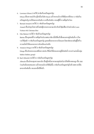 65
6. Lawrence Ellison (รายได้28 พันล้านเหรียญสหรัฐ)
Ellison เป็นชาวอเมริกัน ผู้ก่อตั้งบริษัท Oracle แม้ว่าเขาจะมีรายได้เพิ่มจากปีก่อน 5.5 พันล้าน
เหรียญสหรัฐ เขาก็ยังตกจากอันดับ 4 มาเป็นอันดับ 6 ของผู้ที่ร่ารวยที่สุดในโลก
7. Bernard Arnault (รายได้27.5 พันล้านเหรียญสหรัฐ)
Arnault เป็นนักธุรกิจชาวฝรั่งเศสผู้ครอบครองอาณาจักรสินค้าฟุ่มเฟือย ตัวอย่างเช่น Louis
Vuitton และ Christian Dior
8. Eike Batista (รายได้ 27 พันล้านเหรียญสหรัฐ)
Batista เป็นบุคคลที่ร่ารวยที่สุดในประเทศบราซิล เมื่อปีที่แล้วชื่อของเขาอยู่อันดับที่ 61 ด้วย
รายได้สุทธิ 7.5 พันล้านเหรียญสหรัฐ บุคคลที่ออกจากการเรียนมหาวิทยาลัยกลางคันผู้นี้สร้าง
ความมั่งคั่งให้ตนเองจากการทาเหมืองแร่เหล็ก
9. Amancio Ortega (รายได้ 25 พันล้านเหรียญสหรัฐ)
Ortega เป็นนักออกแบบแฟชั่นชาวสเปน ปีที่แล้วชื่อของเขาอยู่ที่อันดับที่ 10 เขาร่วมก่อตั้งกลุ่ม
Inditex (Inditex group)
10. Karl Albrecht (รายได้23.5 พันล้านเหรียญสหรัฐ)
Albrecht เป็นนักลงทุนชาวเยอรมัน เป็นผู้ก่อตั้งสาขาของซุปเปอร์มาร์เก็ตที่ขายของถูก ชื่อ Aldi
ร่วมกับน้องชายของเขา แม้ว่าเขาจะมีรายได้เพิ่มขึ้น 2 พันล้านเหรียญสหรัฐในปี 2009 เขาก็ยัง
ตกจากอันดับที่ 6 ของเขาเมื่อปีที่แล้ว
 