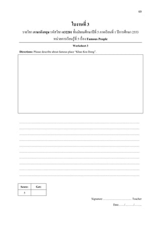 69
ใบงานที่ 3
รายวิชา ภาษาอังกฤษ รหัสวิชา อ32201 ชั้นมัธยมศึกษาปีที่ 5 ภาคเรียนที่ 1 ปีการศึกษา 2553
หน่วยการเรียนรู้ที่ 5 เรื่อง Famous People
Worksheet 3
Directions: Please describe about famous place “Khao Kra Dong”.
………………………………………………………………………………………………………………
………………………………………………………………………………………………………………
………………………………………………………………………………………………………………
………………………………………………………………………………………………………………
………………………………………………………………………………………………………………
………………………………………………………………………………………………………………
………………………………………………………………………………………………………………
………………………………………………………………………………………………………………
………………………………………………………………………………………………………………
………………………………………………………………………………………………………………
Score: Get:
5
Signature ………………………… Teacher
Date……/………/……..
 