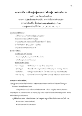 73
แผนการจัดการเรียนรู้ กลุ่มสาระการเรียนรู้ภาษาต่างประเทศ
รายวิชา ภาษาอังกฤษอ่าน-เขียน 1
รหัสวิชา อ32201 ชั้นมัธยมศึกษาปีที่ 5 ภาคเรียนที่ 1 ปีการศึกษา 2553
หน่วยการเรียนรู้ที่ 6 เรื่อง Don’t Judge a Book by its Cover
มาตรฐานการเรียนรู้ข้อที่ ต 1.1, 1.2, 1.3, 2.2, 3.1, 4.1, 4.2
1. ผลการเรียนรู้ที่คาดหวัง
1) เข้าใจความหมายของคาศัพท์ที่ปรากฏในบทอ่าน
2) เดาความหมายของคาศัพท์จากบริบท
3) พูดและเขียนแสดงความคิดเห็นเกี่ยวกับหัวข้อในเรื่องที่อ่าน
4) สร้างประโยคที่ใช้ Tense ต่างๆ ได้ถูกต้อง
5) พูดเปรียบเทียบข้อดีและข้อเสียได้
2. สาระการเรียนรู้
โครงสร้างประโยค/ไวยากรณ์
- Present simple, Present perfect และ Past simple
- Adverbs/expressions of frequency
คาศัพท์และสานวนภาษา
have a big ego - think that you are very clever or important
etymology n. - the study of the origin, history, and changing the meanings of words
serial killer n. - killing or murders that are done in the same way one after the other
to be very big - (informal) successful or popular, especially in businees or entertainment.
3. กระบวนการจัดการเรียนรู้
(1) ครูพูดคุยกับนักเรียนเกี่ยวกับกิจกรรมในชีวิตประจาวันของแต่ละคนในแต่ละสัปดาห์ โดยครูเล่า
กิจกรรมของตัวเองเป็นตัวอย่าง เช่น
I usually arrive at school half an hour before it starts so that I can get everything prepared; I
always try and do some exercise in the evening; I go to the cinema once a month with my friends. I have
different lifestyle on weekends.
ครูให้นักเรียนถามคาถามเกี่ยวกับกิจกรรมในวันหยุดของครูและให้เดาว่าเป็นกิจกรรมอะไรบ้างเช่น
- Do you do it at home or outside?
- Do you do it alone or with others?
 