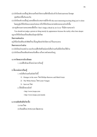 74
(2) นักเรียนทางานเป็นคู่ ซักถามหรือเล่ากิจกรรมที่ทาเป็นประจาในวันธรรมดาและวันหยุด
สุดสัปดาห์ซึ่งกันและกัน
(3) นักเรียนทางานเป็นคู่ แลกเปลี่ยนประสบการณ์เกี่ยวกับ the most interesting/exciting thing you’ve done
โดยครูสุ่มให้นักเรียนบางคนนาเสนอ หรือให้นักเรียนอาสาสมัครออกมาเล่าหน้าชั้น
(4) ครูซักถามความหมายของชื่อเรื่อง ‘Don’t Judge a Book by its Cover’ ซึ่งมีความหมายว่า
You should not judge a person or thing merely by appearances because the reality often lines deeper
ครูอาจให้นักเรียนเปรียบเทียบกับสุภาษิตไทย
กิจกรรมก่อนอ่าน
ครูให้นักเรียนศึกษาคาศัพท์ใหม่ ซึ่งครูเขียนคาจากัดความไว้บนกระดาน
กิจกรรมระหว่างอ่าน
(1) นักเรียนอ่านบทอ่าน และทาแบบฝึกหัดท้ายเล่มหนังสืออ่านเสริมที่นักเรียนได้อ่าน
(2) นักเรียนเปรียบเทียบคาตอบกับเพื่อน แล้วตรวจคาตอบกับครู
4. การวัดและการประเมินผล
1. แบบฝึกทักษะท้ายหน่วยการเรียนรู้
5. สื่อ/แหล่งการเรียนรู้
1. หนังสืออ่านเสริมดังต่อไปนี้
1) Oranges in the snow โดย Phillips Burrows and Mark Foster
2) The White Stones โดย Lester Vangan
3) Survival โดย
2. สื่ออิเล็กทรอนิกส์
- http://www.krupu.com
- http://www.krupu.com/smedu
6. ความสัมพันธ์กับวิชาอื่น
1) ภาษาไทย
2) สังคมศึกษา ศาสนาและวัฒนธรรม
 