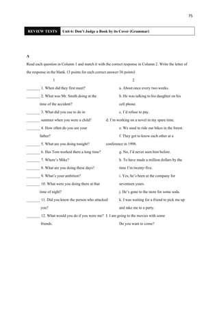 75
REVIEW TESTS Unit 6: Don’t Judge a Book by its Cover (Grammar)
A
Read each question in Column 1 and match it with the correct response in Column 2. Write the letter of
the response in the blank. (3 points for each correct answer-36 points)
1 2
_______ 1. When did they first meet? a. About once every two weeks.
_______ 2. What was Mr. Smith doing at the b. He was talking to his daughter on his
time of the accident? cell phone.
_______ 3. What did you use to do in c. I’d refuse to pay.
_______ summer when you were a child? d. I’m working on a novel in my spare time.
_______ 4. How often do you see your e. We used to ride our bikes in the forest.
father? f. They got to know each other at a
_______ 5. What are you doing tonight? conference in 1998.
_______ 6. Has Tom worked there a long time? g. No, I’d never seen him before.
_______ 7. Where’s Mike? h. To have made a million dollars by the
_______ 8. What are you doing these days? time I’m twenty-five.
_______ 9. What’s your ambition? i. Yes, he’s been at the company for
_______ 10. What were you doing there at that seventeen years.
time of night? j. He’s gone to the store for some soda.
_______ 11. Did you know the person who attacked k. I was waiting for a friend to pick me up
you? and take me to a party.
_______ 12. What would you do if you were me? I. I am going to the movies with some
friends. Do you want to come?
 