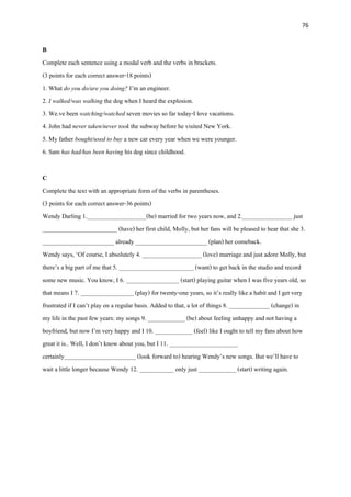 76
B
Complete each sentence using a modal verb and the verbs in brackets.
(3 points for each correct answer-18 points)
1. What do you do/are you doing? I’m an engineer.
2. I walked/was walking the dog when I heard the explosion.
3. We.ve been watching/watched seven movies so far today-I love vacations.
4. John had never taken/never took the subway before he visited New York.
5. My father bought/used to buy a new car every year when we were younger.
6. Sam has had/has been having his dog since childhood.
C
Complete the text with an appropriate form of the verbs in parentheses.
(3 points for each correct answer-36 points)
Wendy Darling 1.___________________(be) married for two years now, and 2.________________ just
________________________ (have) her first child, Molly, but her fans will be pleased to hear that she 3.
_______________________ already _______________________ (plan) her comeback.
Wendy says, ‘Of course, I absolutely 4. ___________________ (love) marriage and just adore Molly, but
there’s a big part of me that 5. ________________________ (want) to get back in the studio and record
some new music. You know, I 6. _________________ (start) playing guitar when I was five years old, so
that means I 7. _________________ (play) for twenty-one years, so it’s really like a habit and I get very
frustrated if I can’t play on a regular basis. Added to that, a lot of things 8. _____________ (change) in
my life in the past few years: my songs 9. ____________ (be) about feeling unhappy and not having a
boyfriend, but now I’m very happy and I 10. ____________ (feel) like I ought to tell my fans about how
great it is.. Well, I don’t know about you, but I 11. ______________________
certainly_______________________ (look forward to) hearing Wendy’s new songs. But we’ll have to
wait a little longer because Wendy 12. ___________ only just ____________ (start) writing again.
 