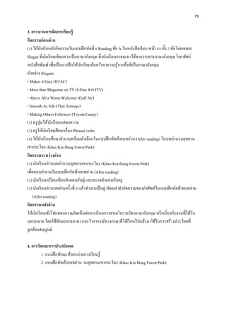 79
3. กระบวนการจัดการเรียนรู้
กิจกรรมก่อนอ่าน
(1) ให้นักเรียนทากิจกรรมในแบบฝึกหัดที่ 8 Reading ข้อ A ในหนังสือเรียน หน้า 44 ทั้ง 3 ข้อโดยเฉพาะ
Slogan ที่นักเรียนเขียนควรเป็นภาษาอังกฤษ ซึ่งนักเรียนอาจจะหาได้จากวารสารภาษาอังกฤษ โทรทัศน์
หนังสือพิมพ์เพื่อเป็นการฝึกให้นักเรียนค้นคว้าหาความรู้จากสื่อที่เป็นภาษาอังกฤษ
ตัวอย่าง Slogans
- Makes it Easy (DTAC)
- More than Magazine on TV (I-Zine จาก ITV)
- Above All a Warm Welcome (Gulf Air)
- Smooth As Silk (Thai Airways)
- Making Others Followers (Toyota Camry)
(2) ครูสุ่มให้นักเรียนแสดงความ
(3) ครูให้นักเรียนศึกษาเรื่อง Phrasal verbs
(4) ให้นักเรียนศึกษาคาถามพร้อมตัวเลือกในแบบฝึกหัดท้ายบทอ่าน (After reading) ในบทอ่านวนอุทยาน
เขากระโดง (Khao Kra Dong Forest Park)
กิจกรรมระหว่างอ่าน
(1) นักเรียนอ่านบทอ่านวนอุทยานเขากระโดง (Khao Kra Dong Forest Park)
เพื่อตอบคาถามในแบบฝึกหัดท้ายบทอ่าน (After reading)
(2) นักเรียนเปรียบเทียบคาตอบกับคู่ และตรวจคาตอบกับครู
(3) นักเรียนอ่านบทอ่านครั้งที่ 2 แล้วทางานเป็นคู่ เขียนคาจากัดความของคาศัพท์ในแบบฝึกหัดท้ายบทอ่าน
(After reading)
กิจกรรมหลังอ่าน
ให้นักเรียนเข้าไปแสดงความคิดเห็นต่อการเรียนการสอนในรายวิชาภาษาอังกฤษ หรือเกี่ยวกับงานที่ได้รับ
มอบหมาย โดยใช้ทักษะทางภาษา และไวยากรณ์ทางภาษาที่ได้เรียนไปแล้วมาใช้ในการสร้างประโยคที่
ถูกต้องสมบูรณ์
4. การวัดและการประเมินผล
1. แบบฝึกทักษะท้ายหน่วยการเรียนรู้
2. แบบฝึกหัดท้ายบทอ่าน วนอุทยานเขากระโดง (Khao Kra Dong Forest Park)
 
