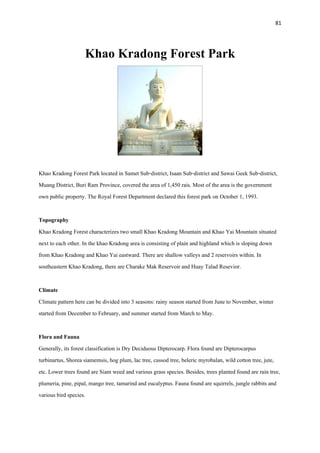 81
Khao Kradong Forest Park
Khao Kradong Forest Park located in Samet Sub-district, Isaan Sub-district and Sawai Geek Sub-district,
Muang District, Buri Ram Province, covered the area of 1,450 rais. Most of the area is the government
own public property. The Royal Forest Department declared this forest park on October 1, 1993.
Topography
Khao Kradong Forest characterizes two small Khao Kradong Mountain and Khao Yai Mountain situated
next to each other. In the khao Kradong area is consisting of plain and highland which is sloping down
from Khao Kradong and Khao Yai eastward. There are shallow valleys and 2 reservoirs within. In
southeastern Khao Kradong, there are Charake Mak Reservoir and Huay Talad Resevior.
Climate
Climate pattern here can be divided into 3 seasons: rainy season started from June to November, winter
started from December to February, and summer started from March to May.
Flora and Fauna
Generally, its forest classification is Dry Deciduous Dipterocarp. Flora found are Dipterocarpus
turbinartus, Shorea siamemsis, hog plum, lac tree, cassod tree, beleric myrobalan, wild cotton tree, jute,
etc. Lower trees found are Siam weed and various grass species. Besides, trees planted found are rain tree,
plumeria, pine, pipal, mango tree, tamarind and eucalyptus. Fauna found are squirrels, jungle rabbits and
various bird species.
 