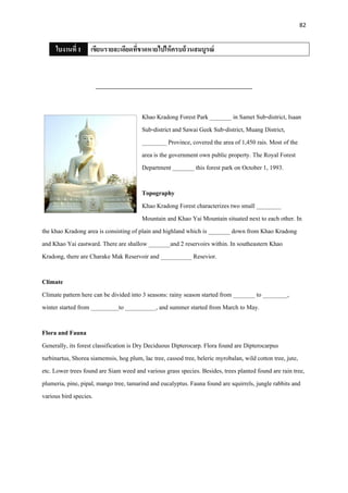 82
ใบงานที่ 1 เขียนรายละเอียดที่ขาดหายไปให้ครบถ้วนสมบูรณ์
_________________________________________________
Khao Kradong Forest Park _______ in Samet Sub-district, Isaan
Sub-district and Sawai Geek Sub-district, Muang District,
________ Province, covered the area of 1,450 rais. Most of the
area is the government own public property. The Royal Forest
Department _______ this forest park on October 1, 1993.
Topography
Khao Kradong Forest characterizes two small ________
Mountain and Khao Yai Mountain situated next to each other. In
the khao Kradong area is consisting of plain and highland which is _______ down from Khao Kradong
and Khao Yai eastward. There are shallow _______and 2 reservoirs within. In southeastern Khao
Kradong, there are Charake Mak Reservoir and __________ Resevior.
Climate
Climate pattern here can be divided into 3 seasons: rainy season started from _______ to ________,
winter started from _________to __________, and summer started from March to May.
Flora and Fauna
Generally, its forest classification is Dry Deciduous Dipterocarp. Flora found are Dipterocarpus
turbinartus, Shorea siamemsis, hog plum, lac tree, cassod tree, beleric myrobalan, wild cotton tree, jute,
etc. Lower trees found are Siam weed and various grass species. Besides, trees planted found are rain tree,
plumeria, pine, pipal, mango tree, tamarind and eucalyptus. Fauna found are squirrels, jungle rabbits and
various bird species.
 